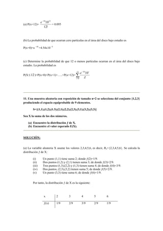 (a) P(x=12)=
!12
101210−
e
= 0.095
(b) La probabilidad de que ocurran cero partículas en el área del disco bajo estudio es
P(x=0)=e 10−
=4.54x10 5−
(c) Determine la probabilidad de que 12 o menos partículas ocurran en el área del disco bajo
estudio. La probabilidad es
P(X 12≤ )=P(x=0)+P(x=1)+…..+P(x=12)= ∑=
−12
0
10
!
10
i
i
i
e
11. Una muestra aleatoria con reposición de tamaño n=2 se selecciona del conjunto {1,2,3}
produciendo el espacio equiprobable de 9 elementos.
S={(1,1),(1,2),(1.3),(2,1),(2,2),(2,3),(3,1),(3,2),(3,3)}
Sea X la suma de los dos números.
(a) Encuentre la distribución ƒ de X.
(b) Encuentre el valor esperado E(X).
SOLUCIÓN:
(a) La variable aleatoria X asume los valores 2,3,4,5,6, es decir, Rx={2,3,4,5,6}. Se calcula la
distribución ƒ de X:
(i) Un punto (1,1) tiene suma 2; donde ƒ(2)=1/9.
(ii) Dos puntos (1,2) y (2,1) tienen suma 3; de donde ƒ(3)=2/9.
(iii) Tres puntos (1,3),(2,2) y (1,3) tienen suma 4; de donde ƒ(4)=3/9.
(iv) Dos puntos, (2,3),(3,2) tienen suma 5; de donde ƒ(5)=2/9.
(v) Un punto (3,3) tiene suma 6; de donde ƒ(6)=1/9.
Por tanto, la distribución ƒ de X es la siguiente:
x 2 3 4 5 6
ƒ(x) 1/9 2/9 3/9 2/9 1/9
 