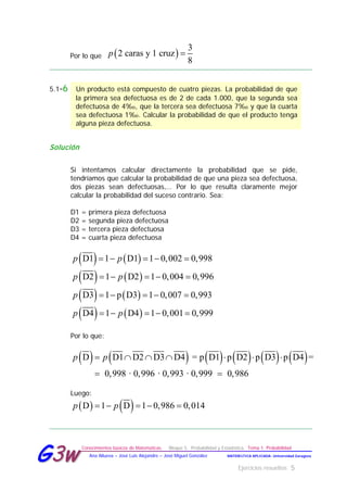Ejercicios resueltos 5
Conocimientos básicos de Matemáticas. Bloque 5. Probabilidad y Estadística. Tema 1. Probabilidad
MATEMÁTICA APLICADA- Universidad ZaragozaAna Allueva – José Luis Alejandre – José Miguel González
GG33ww
Por lo que ( )
3
2 caras y 1 cruz
8
p =
5.1-6 Un producto está compuesto de cuatro piezas. La probabilidad de que
la primera sea defectuosa es de 2 de cada 1.000, que la segunda sea
defectuosa de 4‰, que la tercera sea defectuosa 7‰ y que la cuarta
sea defectuosa 1‰. Calcular la probabilidad de que el producto tenga
alguna pieza defectuosa.
Solución
Si intentamos calcular directamente la probabilidad que se pide,
tendríamos que calcular la probabilidad de que una pieza sea defectuosa,
dos piezas sean defectuosas,… Por lo que resulta claramente mejor
calcular la probabilidad del suceso contrario. Sea:
D1 = primera pieza defectuosa
D2 = segunda pieza defectuosa
D3 = tercera pieza defectuosa
D4 = cuarta pieza defectuosa
( ) ( )D1 1 D1 1 0,002 0,998p p=− =− =
( ) ( )D2 1 D2 1 0,004 0,996p p=− =− =
( ) ( )D3 1 p D3 1 0,007 0,993p =− =− =
( ) ( )D4 1 D4 1 0,001 0,999p p=− =− =
Por lo que:
( ) ( ) ( ) ( ) ( ) ( )D D1 D2 D3 D4 = p D1 p D2 p D3 p D4 =
0,998 · 0,996 · 0,993 · 0,999 0,986
p p= ∩ ∩ ∩ ⋅ ⋅ ⋅
=
Luego:
( ) ( )D 1 D 1 0,986 0,014p p=− =− =
 