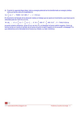 d) Cuando la vagoneta llega abajo, toda su energía potencial se ha transformado en energía cinética
   como ya hemos visto en el apartado b).
   1
Ec= ⋅ m ⋅ v 2 ; 78400 = 0,5 ⋅ 400 ⋅ v 2 ; v = 19,8 m/s
   2
El mecanismo de frenado de la atracción realiza un trabajo que se opone al movimiento y que hace que la
velocidad pase de 19,8 m/s a 0 m/s.
                      1            1                    1            1
W=∆E C ; -F ⋅ e =       ⋅ m ⋅ v 2 − ⋅ m ⋅ v O ; -F ⋅10 = ⋅ 400 ⋅ 02 − ⋅ 400 ⋅19,82 ; F = 7840,8 N En la
                                            2

                      2            2                    2            2
ecuación anterior podíamos poner (F) en vez de (-F) y al despejar la fuerza saldría negativa. Como ya
hemos tenido en cuenta el sentido de la fuerza al poner el signo negativo en la ecuación, al despejar F lo
que obtenemos es la intensidad de la fuerza (su módulo, su valor numérico).




    factoriadecientificos.blogspot.com                                    Problemas resueltos de energía 5
 