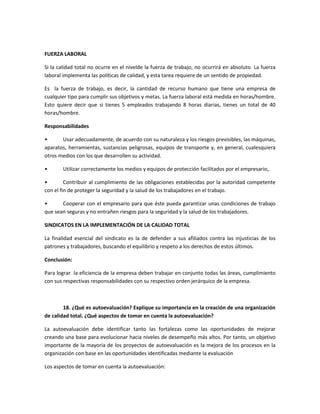 FUERZA LABORAL
Si la calidad total no ocurre en el nivelde la fuerza de trabajo, no ocurrirá en absoluto. La fuerza
laboral implementa las políticas de calidad, y esta tarea requiere de un sentido de propiedad.
Es la fuerza de trabajo, es decir, la cantidad de recurso humano que tiene una empresa de
cualquier tipo para cumplir sus objetivos y metas. La fuerza laboral está medida en horas/hombre.
Esto quiere decir que si tienes 5 empleados trabajando 8 horas diarias, tienes un total de 40
horas/hombre.
Responsabilidades
• Usar adecuadamente, de acuerdo con su naturaleza y los riesgos previsibles, las máquinas,
aparatos, herramientas, sustancias peligrosas, equipos de transporte y, en general, cualesquiera
otros medios con los que desarrollen su actividad.
• Utilizar correctamente los medios y equipos de protección facilitados por el empresario,.
• Contribuir al cumplimiento de las obligaciones establecidas por la autoridad competente
con el fin de proteger la seguridad y la salud de los trabajadores en el trabajo.
• Cooperar con el empresario para que éste pueda garantizar unas condiciones de trabajo
que sean seguras y no entrañen riesgos para la seguridad y la salud de los trabajadores.
SINDICATOS EN LA IMPLEMENTACIÓN DE LA CALIDAD TOTAL
La finalidad esencial del sindicato es la de defender a sus afiliados contra las injusticias de los
patrones y trabajadores, buscando el equilibrio y respeto a los derechos de estos últimos.
Conclusión:
Para lograr la eficiencia de la empresa deben trabajar en conjunto todas las áreas, cumplimiento
con sus respectivas responsabilidades con su respectivo orden jerárquico de la empresa.
18. ¿Qué es autoevaluación? Explique su importancia en la creación de una organización
de calidad total. ¿Qué aspectos de tomar en cuenta la autoevaluación?
La autoevaluación debe identificar tanto las fortalezas como las oportunidades de mejorar
creando una base para evolucionar hacia niveles de desempeño más altos. Por tanto, un objetivo
importante de la mayoría de los proyectos de autoevaluación es la mejora de los procesos en la
organización con base en las oportunidades identificadas mediante la evaluación
Los aspectos de tomar en cuenta la autoevaluación:
 