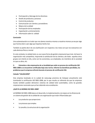 Participación y liderazgo de los directivos
Diseño de productos y procesos
Control de productos
Comunicación con clientes y proveedores
Mejora de la calidad
Participación de los empleados
Capacitación y entrenamiento
Información sobre la calidad
Conclusión
Una autoevaluación es el valor que nos damos nosotros mismos a nosotros mismos ya sea por algo
que hicimos bien o por algo que hayamos hecho mal.
También se podría decir de una clasificación con respectos a las notas con que nos evaluamos con
cada destreza física o mental
En este contexto, la calidad total, es una nueva forma de gestión empresarial que trata de hacer la
organización más competitiva, mejorando la satisfacción de los clientes y de todos aquellos otros
grupos con interés en ella, como son los accionistas, sus empleados, los miembros de la sociedad
en que se ubica, etc.
2. Entreviste a dos empresarios de su localidad que estén en proceso de certificación ISO
9001-2008 o se encuentren certificadas bajo esta norma. Informe los beneficios percibidos, los
problemas que la empresa enfrentó durante el proceso de certificación ISO.
Calzado “CALZACUERO”
Esta empresa localizada en la cuidad de Latacunga provincia de Cotopaxi actualmente está
tramitando la certificación ISO 9001-2008, por lo que resulta un referente de que las empresas
locales también pueden demostrar sistemas de calidad total sustentables, como las grandes
corporaciones nacionales que ya han obtenido esta acreditación.
¿QUÉ ES LA NORMA ISO 9001-2008?
LA NORMA ISO 9001-2008 abarca el desarrollo, la implementación y la mejora en la eficiencia de
un sistema de gestión de la calidad de una organización que están influenciadas por:
• Los productos que proporciona
• Los procesos que emplea
• Su tamaño y la estructura de la organización
 