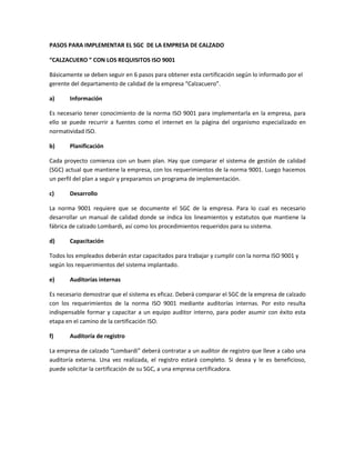 PASOS PARA IMPLEMENTAR EL SGC DE LA EMPRESA DE CALZADO
“CALZACUERO ” CON LOS REQUISITOS ISO 9001
Básicamente se deben seguir en 6 pasos para obtener esta certificación según lo informado por el
gerente del departamento de calidad de la empresa “Calzacuero”.
a) Información
Es necesario tener conocimiento de la norma ISO 9001 para implementarla en la empresa, para
ello se puede recurrir a fuentes como el internet en la página del organismo especializado en
normatividad ISO.
b) Planificación
Cada proyecto comienza con un buen plan. Hay que comparar el sistema de gestión de calidad
(SGC) actual que mantiene la empresa, con los requerimientos de la norma 9001. Luego hacemos
un perfil del plan a seguir y preparamos un programa de implementación.
c) Desarrollo
La norma 9001 requiere que se documente el SGC de la empresa. Para lo cual es necesario
desarrollar un manual de calidad donde se indica los lineamientos y estatutos que mantiene la
fábrica de calzado Lombardi, así como los procedimientos requeridos para su sistema.
d) Capacitación
Todos los empleados deberán estar capacitados para trabajar y cumplir con la norma ISO 9001 y
según los requerimientos del sistema implantado.
e) Auditorías internas
Es necesario demostrar que el sistema es eficaz. Deberá comparar el SGC de la empresa de calzado
con los requerimientos de la norma ISO 9001 mediante auditorías internas. Por esto resulta
indispensable formar y capacitar a un equipo auditor interno, para poder asumir con éxito esta
etapa en el camino de la certificación ISO.
f) Auditoría de registro
La empresa de calzado “Lombardi” deberá contratar a un auditor de registro que lleve a cabo una
auditoría externa. Una vez realizada, el registro estará completo. Si desea y le es beneficioso,
puede solicitar la certificación de su SGC, a una empresa certificadora.
 