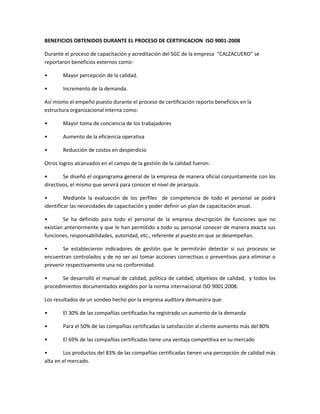 BENEFICIOS OBTENIDOS DURANTE EL PROCESO DE CERTIFICACION ISO 9001-2008
Durante el proceso de capacitación y acreditación del SGC de la empresa “CALZACUERO” se
reportaron beneficios externos como:
• Mayor percepción de la calidad.
• Incremento de la demanda.
Así mismo el empeño puesto durante el proceso de certificación reporto beneficios en la
estructura organizacional interna como:
• Mayor toma de conciencia de los trabajadores
• Aumento de la eficiencia operativa
• Reducción de costos en desperdicio
Otros logros alcanzados en el campo de la gestión de la calidad fueron:
• Se diseñó el organigrama general de la empresa de manera oficial conjuntamente con los
directivos, el mismo que servirá para conocer el nivel de jerarquía.
• Mediante la evaluación de los perfiles de competencia de todo el personal se podrá
identificar las necesidades de capacitación y poder definir un plan de capacitación anual.
• Se ha definido para todo el personal de la empresa descripción de funciones que no
existían anteriormente y que le han permitido a todo su personal conocer de manera exacta sus
funciones, responsabilidades, autoridad, etc., referente al puesto en que se desempeñan.
• Se establecieron indicadores de gestión que le permitirán detectar si sus procesos se
encuentran controlados y de no ser así tomar acciones correctivas o preventivas para eliminar o
prevenir respectivamente una no conformidad.
• Se desarrolló el manual de calidad, política de calidad, objetivos de calidad, y todos los
procedimientos documentados exigidos por la norma internacional ISO 9001:2008.
Los resultados de un sondeo hecho por la empresa auditora demuestra que:
• El 30% de las compañías certificadas ha registrado un aumento de la demanda
• Para el 50% de las compañías certificadas la satisfacción al cliente aumento más del 80%
• El 69% de las compañías certificadas tiene una ventaja competitiva en su mercado
• Los productos del 83% de las compañías certificadas tienen una percepción de calidad más
alta en el mercado.
 