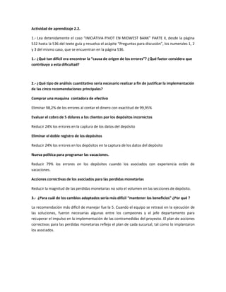 Actividad de aprendizaje 2.2.
1.- Lea detenidamente el caso “INICIATIVA PIVOT EN MIDWEST BANK” PARTE II, desde la página
532 hasta la 536 del texto guía y resuelva el acápite “Preguntas para discusión”, los numerales 1, 2
y 3 del mismo caso, que se encuentran en la página 536.
1.- ¿Qué tan difícil era encontrar la “causa de origen de los errores”? ¿Qué factor considera que
contribuyo a esta dificultad?
2.- ¿Qué tipo de análisis cuantitativo sería necesario realizar a fin de justificar la implementación
de las cinco recomendaciones principales?
Comprar una maquina contadora de efectivo
Eliminar 98,2% de los errores al contar el dinero con exactitud de 99,95%
Evaluar el cobro de 5 dólares a los clientes por los depósitos incorrectos
Reducir 24% los errores en la captura de los datos del depósito
Eliminar el doble registro de los depósitos
Reducir 24% los errores en los depósitos en la captura de los datos del depósito
Nueva política para programar las vacaciones.
Reducir 79% los errores en los depósitos cuando los asociados con experiencia están de
vacaciones.
Acciones correctivas de los asociados para las perdidas monetarias
Reducir la magnitud de las perdidas monetarias no solo el volumen en las secciones de depósito.
3.- ¿Para cuál de los cambios adoptados sería más difícil “mantener los beneficios” ¿Por qué ?
La recomendación más difícil de manejar fue la 5. Cuando el equipo se retrasó en la ejecución de
las soluciones, fueron necesarias algunas entre los campeones y el jefe departamento para
recuperar el impulso en la implementación de las contramedidas del proyecto. El plan de acciones
correctivas para las perdidas monetarias reflejo el plan de cada sucursal, tal como lo implantaron
los asociados.
 
