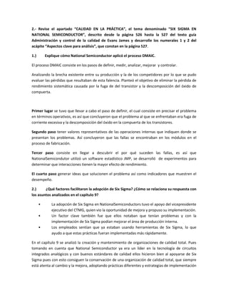 2.- Revise el apartado “CALIDAD EN LA PRÁCTICA”, el tema denominado “SIX SIGMA EN
NATIONAL SEMICONDUCTOR”, descrito desde la página 526 hasta la 527 del texto guía
Administración y control de la calidad de Evans James y desarrolle los numerales 1 y 2 del
acápite “Aspectos clave para análisis”, que constan en la página 527.
1.) Explique cómo National Semiconductor aplicó el proceso DMAIC.
El proceso DMAIC consiste en los pasos de definir, medir, analizar, mejorar y controlar.
Analizando la brecha existente entre su producción y la de los competidores por lo que se pudo
evaluar las pérdidas que resultaban de esta falencia. Planteó el objetivo de eliminar la pérdida de
rendimiento sistemática causada por la fuga de del transistor y la descomposición del óxido de
compuerta.
Primer lugar se tuvo que llevar a cabo el paso de definir, el cual consiste en precisar el problema
en términos operativos, es así que concluyeron que el problema al que se enfrentaban era fuga de
corriente excesiva y la descomposición del óxido en la compuerta de los transistores.
Segundo paso tener valores representativos de las operaciones internas que indiquen donde se
presentan los problemas. Así concluyeron que las fallas se encontraban en los módulos en el
proceso de fabricación.
Tercer paso consiste en llegar a descubrir el por qué suceden las fallas, es así que
NationalSemicondutor utilizó un software estadístico JMP, se desarrolló de experimentos para
determinar que interacciones tienen la mayor efecto de rendimiento.
El cuarto paso generar ideas que solucionen el problema así como indicadores que muestren el
desempeño.
2.) ¿Qué factores facilitaron la adopción de Six Sigma? ¿Cómo se relaciona su respuesta con
los asuntos analizados en el capítulo 9?
• La adopción de Six Sigma en NationalSemiconductors tuvo el apoyo del vicepresidente
ejecutivo del CTMG, quien vio la oportunidad de mejora y propuso su implementación.
• Un factor clave también fue que ellos notaban que tenían problemas y con la
implementación de Six Sigma podían mejorar el área de producción interna.
• Los empleados sentían que ya estaban usando herramientas de Six Sigma, lo que
ayudo a que estas prácticas fueran implementadas más rápidamente.
En el capítulo 9 se analizó la creación y mantenimiento de organizaciones de calidad total. Pues
tomando en cuenta que National Semiconductor ya era un líder en la tecnología de circuitos
integrados analógicos y con buenos estándares de calidad ellos hicieron bien al apoyarse de Six
Sigma pues con esto consiguen la conservación de una organización de calidad total, que siempre
está atenta al cambio y la mejora, adoptando prácticas diferentes y estrategias de implementación
 