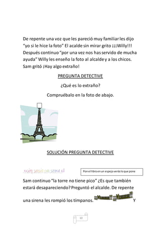 De repente una voz que les pareció muy familiar les dijo 
“yo si le hice la foto” El acalde sin mirar grito ¡¡¡Willy!!! 
Después continuo “por una vez nos has servido de mucha 
ayuda” Willy les enseño la foto al alcalde y a los chicos. 
Sam gritó ¡Hay algo extraño! 
PREGUNTA DETECTIVE 
¿Qué es lo extraño? 
Compruébalo en la foto de abajo. 
SOLUCIÓN PREGUNTA DETECTIVE 
Sam continuo “la torre no tiene pico” ¿Es que también 
estará desapareciendo? Preguntó el alcalde. De repente 
una sirena les rompió los tímpanos. Y 
10 
Pon el libro en un espejo verás lo que pone 
 