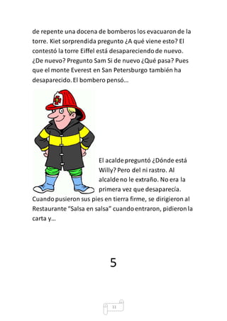 de repente una docena de bomberos los evacuaron de la 
torre. Kiet sorprendida pregunto ¿A qué viene esto? El 
contestó la torre Eiffel está desapareciendo de nuevo. 
¿De nuevo? Pregunto Sam Si de nuevo ¿Qué pasa? Pues 
que el monte Everest en San Petersburgo también ha 
desaparecido. El bombero pensó… 
El acalde preguntó ¿Dónde está 
Willy? Pero del ni rastro. Al 
alcalde no le extraño. No era la 
primera vez que desaparecía. 
Cuando pusieron sus pies en tierra firme, se dirigieron al 
Restaurante “Salsa en salsa” cuando entraron, pidieron la 
carta y… 
5 
11 
 