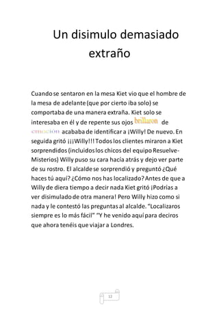 Un disimulo demasiado 
extraño 
Cuando se sentaron en la mesa Kiet vio que el hombre de 
la mesa de adelante (que por cierto iba solo) se 
comportaba de una manera extraña. Kiet solo se 
interesaba en él y de repente sus ojos de 
acababa de identificar a ¡Willy! De nuevo. En 
seguida gritó ¡¡¡Willy!!! Todos los clientes miraron a Kiet 
sorprendidos (incluidos los chicos del equipo Resuelve- 
Misterios) Willy puso su cara hacía atrás y dejo ver parte 
de su rostro. El alcalde se sorprendió y preguntó ¿Qué 
haces tú aquí? ¿Cómo nos has localizado? Antes de que a 
Willy de diera tiempo a decir nada Kiet gritó ¡Podrías a 
ver disimulado de otra manera! Pero Willy hizo como si 
nada y le contestó las preguntas al alcalde. “Localizaros 
siempre es lo más fácil” “Y he venido aquí para deciros 
que ahora tenéis que viajar a Londres. 
12 
 
