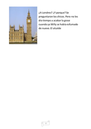 ¿A Londres? ¿Y porque? Se 
preguntaron los chicos. Pero no les 
dio tiempo a acabar la grase 
cuando ya Willy se había esfumado 
de nuevo. El alcalde 
13 
