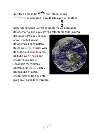 que llego a oídos del que interpuso una 
inmediata. El alcalde sabía que su montaña 
preferida el monte Everest el monte más del mundo 
desaparecería. Por supuesto el alcalde tenía toda la razón 
del mundo. Pasada una sem-ana 
3 
el monte Everest 
desapareció por completo. 
Busco en Internet varias web 
de detectives privados pero 
no hubo suerte hasta que 
encontró una que le 
convenció muchísimo y 
además eran gratis. Dicho y 
hecho pidió cita para 
encontrarse al día siguiente 
justo en el lugar de la tragedia. 
 