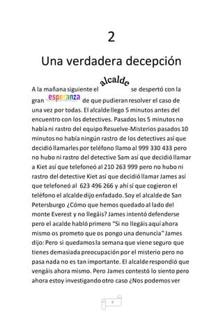 2 
Una verdadera decepción 
A la mañana siguiente el se despertó con la 
gran de que pudieran resolver el caso de 
una vez por todas. El alcalde llego 5 minutos antes del 
encuentro con los detectives. Pasados los 5 minutos no 
había ni rastro del equipo Resuelve-Misterios pasados 10 
minutos no había ningún rastro de los detectives así que 
decidió llamarles por teléfono llamo al 999 330 433 pero 
no hubo ni rastro del detective Sam así que decidió llamar 
a Kiet así que telefoneó al 210 263 999 pero no hubo ni 
rastro del detective Kiet así que decidió llamar James así 
que telefoneó al 623 496 266 y ahí sí que cogieron el 
teléfono el alcalde dijo enfadado. Soy el alcalde de San 
Petersburgo ¿Cómo que hemos quedado al lado del 
monte Everest y no llegáis? James intentó defenderse 
pero el acalde habló primero “Si no llegáis aquí ahora 
mismo os prometo que os pongo una denuncia” James 
dijo: Pero si quedamos la semana que viene seguro que 
tienes demasiada preocupación por el misterio pero no 
pasa nada no es tan importante. El alcalde respondió que 
vengáis ahora mismo. Pero James contestó lo siento pero 
ahora estoy investigando otro caso ¿Nos podemos ver 
4 
 