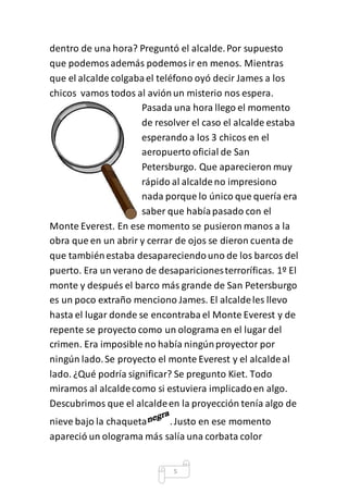 dentro de una hora? Preguntó el alcalde. Por supuesto 
que podemos además podemos ir en menos. Mientras 
que el alcalde colgaba el teléfono oyó decir James a los 
chicos vamos todos al avión un misterio nos espera. 
Pasada una hora llego el momento 
de resolver el caso el alcalde estaba 
esperando a los 3 chicos en el 
aeropuerto oficial de San 
Petersburgo. Que aparecieron muy 
rápido al alcalde no impresiono 
nada porque lo único que quería era 
saber que había pasado con el 
Monte Everest. En ese momento se pusieron manos a la 
obra que en un abrir y cerrar de ojos se dieron cuenta de 
que también estaba desapareciendo uno de los barcos del 
puerto. Era un verano de desapariciones terroríficas. 1º El 
monte y después el barco más grande de San Petersburgo 
es un poco extraño menciono James. El alcalde les llevo 
hasta el lugar donde se encontraba el Monte Everest y de 
repente se proyecto como un olograma en el lugar del 
crimen. Era imposible no había ningún proyector por 
ningún lado. Se proyecto el monte Everest y el alcalde al 
lado. ¿Qué podría significar? Se pregunto Kiet. Todo 
miramos al alcalde como si estuviera implicado en algo. 
Descubrimos que el alcalde en la proyección tenía algo de 
nieve bajo la chaqueta . Justo en ese momento 
apareció un olograma más salía una corbata color 
5 
 