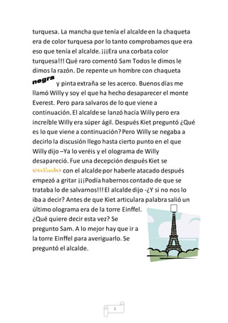 turquesa. La mancha que tenía el alcalde en la chaqueta 
era de color turquesa por lo tanto comprobamos que era 
eso que tenía el alcalde. ¡¡¡Era una corbata color 
turquesa!!! Qué raro comentó Sam Todos le dimos le 
dimos la razón. De repente un hombre con chaqueta 
y pinta extraña se les acerco. Buenos días me 
llamó Willy y soy el que ha hecho desaparecer el monte 
Everest. Pero para salvaros de lo que viene a 
continuación. El alcalde se lanzó hacía Willy pero era 
increíble Willy era súper ágil. Después Kiet preguntó ¿Qué 
es lo que viene a continuación? Pero Willy se negaba a 
decirlo la discusión llego hasta cierto punto en el que 
Willy dijo –Ya lo veréis y el olograma de Willy 
desapareció. Fue una decepción después Kiet se 
con el alcalde por haberle atacado después 
empezó a gritar ¡¡¡Podía habernos contado de que se 
trataba lo de salvarnos!!! El alcalde dijo -¿Y si no nos lo 
iba a decir? Antes de que Kiet articulara palabra salió un 
último olograma era de la torre Einffel. 
¿Qué quiere decir esta vez? Se 
pregunto Sam. A lo mejor hay que ir a 
la torre Einffel para averiguarlo. Se 
preguntó el alcalde. 
6 
 