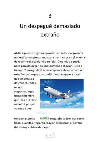 3 
Un despegué demasiado 
extraño 
Al día siguiente cogimos un avión San Petersburgo-París 
nos estábamos preparando para montarnos en el avión. Y 
de repente el alcalde miro su reloj. Dios mío ya queda 
poco para despegar. Salimos corriendo al avión. Justo a 
tiempo. Y enseguida el avión empezo a elevarse pero un 
extraño sonido que sonaba del motor empezó a hacer 
que empezara a 
deszender. Todo el 
mundo 
sospechaba que 
fuera el hombre 
que iba en la fila 7 
asiento 2 porque 
aparte de que 
tenía una sonrisa se pasaba todo el viaje en el 
baño. Cuando arreglaron el avión expulsaron al extraño 
del avión y volvió a despegar. 
7 
 
