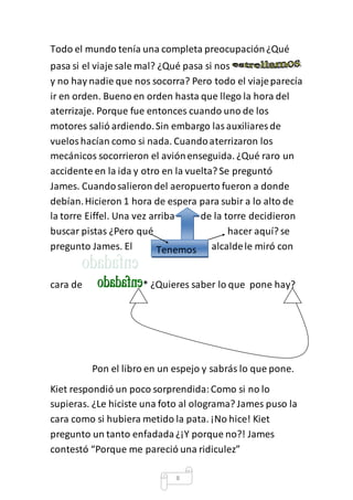 Todo el mundo tenía una completa preocupación ¿Qué 
pasa si el viaje sale mal? ¿Qué pasa si nos 
y no hay nadie que nos socorra? Pero todo el viaje parecía 
ir en orden. Bueno en orden hasta que llego la hora del 
aterrizaje. Porque fue entonces cuando uno de los 
motores salió ardiendo. Sin embargo las auxiliares de 
vuelos hacían como si nada. Cuando aterrizaron los 
mecánicos socorrieron el avión enseguida. ¿Qué raro un 
accidente en la ida y otro en la vuelta? Se preguntó 
James. Cuando salieron del aeropuerto fueron a donde 
debían. Hicieron 1 hora de espera para subir a lo alto de 
la torre Eiffel. Una vez arriba de la torre decidieron 
buscar pistas ¿Pero qué hacer aquí? se 
pregunto James. El alcalde le miró con 
Tenemos 
cara de * ¿Quieres saber lo que pone hay? 
Pon el libro en un espejo y sabrás lo que pone. 
Kiet respondió un poco sorprendida: Como si no lo 
supieras. ¿Le hiciste una foto al olograma? James puso la 
cara como si hubiera metido la pata. ¡No hice! Kiet 
pregunto un tanto enfadada ¿¡Y porque no?! James 
contestó “Porque me pareció una ridiculez” 
8 
 