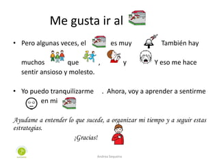 Me gusta ir al
• Pero algunas veces, el es muy . También hay
muchos que , y . Y eso me hace
sentir ansioso y molesto.
• Yo puedo tranquilizarme . Ahora, voy a aprender a sentirme
en mi
Ayudame a entender lo que sucede, a organizar mi tiempo y a seguir estas
estrategias.
¡Gracias!
Andrea Sequeira
 