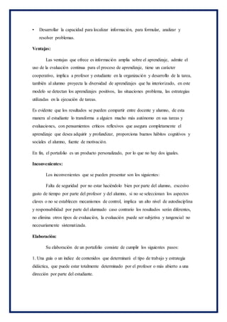 • Desarrollar la capacidad para localizar información, para formular, analizar y
resolver problemas.
Ventajas:
Las ventajas que ofrece es información amplia sobre el aprendizaje, admite el
uso de la evaluación continua para el proceso de aprendizaje, tiene un carácter
cooperativo, implica a profesor y estudiante en la organización y desarrollo de la tarea,
también al alumno proyecta la diversidad de aprendizajes que ha interiorizado, en este
modelo se detectan los aprendizajes positivos, las situaciones problema, las estrategias
utilizadas en la ejecución de tareas.
Es evidente que los resultados se pueden compartir entre docente y alumno, de esta
manera al estudiante lo transforma a alguien mucho más autónomo en sus tareas y
evaluaciones, con pensamientos críticos reflexivos que asegura completamente el
aprendizaje que desea adquirir y profundizar, proporciona buenos hábitos cognitivos y
sociales el alumno, fuente de motivación.
En fin, el portafolio es un producto personalizado, por lo que no hay dos iguales.
Inconvenientes:
Los inconvenientes que se pueden presentar son los siguientes:
Falta de seguridad por no estar haciéndolo bien por parte del alumno, excesivo
gasto de tiempo por parte del profesor y del alumno, si no se seleccionan los aspectos
claves o no se establecen mecanismos de control, implica un alto nivel de autodisciplina
y responsabilidad por parte del alumnado caso contrario los resultados serán diferentes,
no elimina otros tipos de evaluación, la evaluación puede ser subjetiva y tangencial no
necesariamente sistematizada.
Elaboración:
Su elaboración de un portafolio consiste de cumplir los siguientes pasos:
1. Una guía o un índice de contenidos que determinará el tipo de trabajo y estrategia
didáctica, que puede estar totalmente determinado por el profesor o más abierto a una
dirección por parte del estudiante.
 