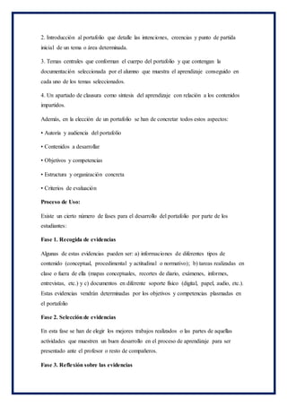 2. Introducción al portafolio que detalle las intenciones, creencias y punto de partida
inicial de un tema o área determinada.
3. Temas centrales que conforman el cuerpo del portafolio y que contengan la
documentación seleccionada por el alumno que muestra el aprendizaje conseguido en
cada uno de los temas seleccionados.
4. Un apartado de clausura como síntesis del aprendizaje con relación a los contenidos
impartidos.
Además, en la elección de un portafolio se han de concretar todos estos aspectos:
• Autoría y audiencia del portafolio
• Contenidos a desarrollar
• Objetivos y competencias
• Estructura y organización concreta
• Criterios de evaluación
Proceso de Uso:
Existe un cierto número de fases para el desarrollo del portafolio por parte de los
estudiantes:
Fase 1. Recogida de evidencias
Algunas de estas evidencias pueden ser: a) informaciones de diferentes tipos de
contenido (conceptual, procedimental y actitudinal o normativo); b) tareas realizadas en
clase o fuera de ella (mapas conceptuales, recortes de diario, exámenes, informes,
entrevistas, etc.) y c) documentos en diferente soporte físico (digital, papel, audio, etc.).
Estas evidencias vendrán determinadas por los objetivos y competencias plasmadas en
el portafolio
Fase 2. Selección de evidencias
En esta fase se han de elegir los mejores trabajos realizados o las partes de aquellas
actividades que muestren un buen desarrollo en el proceso de aprendizaje para ser
presentado ante el profesor o resto de compañeros.
Fase 3. Reflexión sobre las evidencias
 