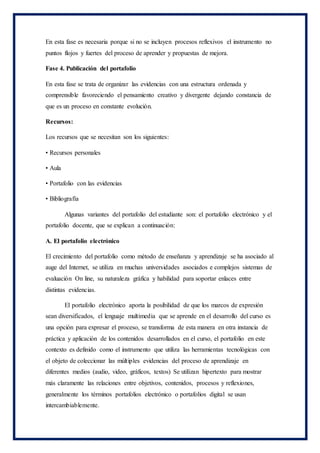 En esta fase es necesaria porque si no se incluyen procesos reflexivos el instrumento no
puntos flojos y fuertes del proceso de aprender y propuestas de mejora.
Fase 4. Publicación del portafolio
En esta fase se trata de organizar las evidencias con una estructura ordenada y
comprensible favoreciendo el pensamiento creativo y divergente dejando constancia de
que es un proceso en constante evolución.
Recursos:
Los recursos que se necesitan son los siguientes:
• Recursos personales
• Aula
• Portafolio con las evidencias
• Bibliografía
Algunas variantes del portafolio del estudiante son: el portafolio electrónico y el
portafolio docente, que se explican a continuación:
A. El portafolio electrónico
El crecimiento del portafolio como método de enseñanza y aprendizaje se ha asociado al
auge del Internet, se utiliza en muchas universidades asociados e complejos sistemas de
evaluación On line, su naturaleza gráfica y habilidad para soportar enlaces entre
distintas evidencias.
El portafolio electrónico aporta la posibilidad de que los marcos de expresión
sean diversificados, el lenguaje multimedia que se aprende en el desarrollo del curso es
una opción para expresar el proceso, se transforma de esta manera en otra instancia de
práctica y aplicación de los contenidos desarrollados en el curso, el portafolio en este
contexto es definido como el instrumento que utiliza las herramientas tecnológicas con
el objeto de coleccionar las múltiples evidencias del proceso de aprendizaje en
diferentes medios (audio, video, gráficos, textos) Se utilizan hipertexto para mostrar
más claramente las relaciones entre objetivos, contenidos, procesos y reflexiones,
generalmente los términos portafolios electrónico o portafolios digital se usan
intercambiablemente.
 