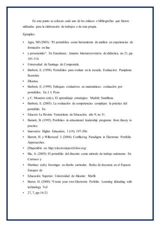 En este punto se colocan cada uno de los enlaces o bibliografías que fueron
utilizadas para la elaboración de trabajos o de esta propia.
Ejemplos:
• Agra, MJ (2003). “El portafolios como herramienta de análisis en experiencias de
formación on line
• y presenciales”. En Enseñanza: Anuario Interuniversitario de didáctica, no 21, pp.
101-114.
• Universidad de Santiago de Compostela.
• Barberà, E. (1998). Portafolios para evaluar en la escuela. Evaluación. Pamplona:
Ikastolen
• Elkartea.
• Barberà, E. (1999). Enfoques evaluativos en matemáticas: evaluación por
portafolios. En J. I. Pozo
• y C. Monereo (eds.). El aprendizaje estratégico. Madrid: Santillana.
• Barberà, E. (2005). La evaluación de competencias complejas: la práctica del
portafolio. En
• Educere La Revista Venezolana de Educación, año 9, no 31.
• Barnett, B. (1995). Portfolios in educational leadership programs: from theory to
practice.
• Innovative Higher Education, 1 (19), 197-206.
• Barrett, H. y WilkersonJ J. (2004). Conflicting Paradigms in Electronic Portfolio
Approacches.
• [Disponible en: http://electronicportfolios.org/
• Bia, A. (2005). El portafolio del discente como método de trabajo autónomo. En
Carrasco y
• Martinez (eds). Investigar en diseño curricular. Redes de docencia en el Espacio
Europeo de
• Educación Superior. Universidad de Alicante: Marfil.
• Barret, H. (2000): “Create your own Electronic Porfolio. Learning &leading with
technology Vol
• 27, 7, pp-14-21
 