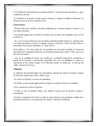 c) E-Portfolio de “Demostración de las mejores prácticas”. Permite presentar información o logros
a audiencias concretas.
d) E-Portfolio de Transición. Permite aportar evidencias y registros de utilidad en Momentos de
transición o paso de un nivel académico a otro.
Características
- Permite incluir textos, gráficos o elementos multimedia que se pueden consultar en Internet o en
otro medio electrónico.
- Nos permite agrupar todo el material en formatos que son mucho más manejables, como un CD,
un DVD, etc.
- No es una secuencia lineal por lo que los distintos materiales incluidos pueden ser enlazados entre
sí de modo que podamos acceder en cualquier momento a reflexiones, enlaces de interés sobre un
determinado tema, lecturas adicionales, etc. Según García-
Doval (2005, p. 115), quien señala que “un portafolio será electrónico no debido al formato de
intercambio de la información (dado que un E-Portafolio puede incluir archivos PDF), sino al uso
interactivo del mismo.”
- Nos das la posibilidad de forma más sencilla que el portafolio tradicional la actualización y
gestión de los materiales e informaciones disponibles. Por tanto, nos posibilidad el control y la
organización de los trabajos creados en los diferentes medios, sin olvidar que es más que una
simple colección de recursos.}
Utilización
La utilización del portafolio digital está especialmente indicada del contexto del Espacio Europeo
de Educación Superior (Rico y Rico, 2004), ya que:
• Se centra en el alumno y su proceso de aprendizaje.
• Es flexible, ya que el medio digital permite incorporar y actualizar elementos con facilidad.
• Hace transparente el proceso educativo.
• Evalúa no sólo los productos finales, sino también el proceso que ha llevado al alumno a
desarrollarlos.
• Permite el seguimiento del profesor en todas las etapas del proceso de aprendizaje y facilita que el
desempeño del alumno se vaya ajustando a los o,bjetivos educativos establecidos.
 