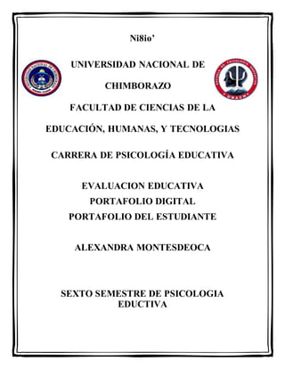Ni8io’
UNIVERSIDAD NACIONAL DE
CHIMBORAZO
FACULTAD DE CIENCIAS DE LA
EDUCACIÓN, HUMANAS, Y TECNOLOGIAS
CARRERA DE PSICOLOGÍA EDUCATIVA
EVALUACION EDUCATIVA
PORTAFOLIO DIGITAL
PORTAFOLIO DEL ESTUDIANTE
ALEXANDRA MONTESDEOCA
SEXTO SEMESTRE DE PSICOLOGIA
EDUCTIVA
 