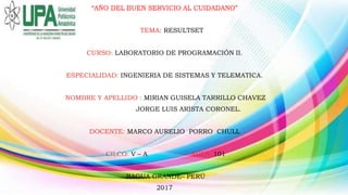 “AÑO DEL BUEN SERVICIO AL CUIDADANO”
TEMA: RESULTSET
CURSO: LABORATORIO DE PROGRAMACIÓN II.
ESPECIALIDAD: INGENIERIA DE SISTEMAS Y TELEMATICA.
NOMBRE Y APELLIDO : MIRIAN GUISELA TARRILLO CHAVEZ
JORGE LUIS ARISTA CORONEL.
DOCENTE: MARCO AURELIO PORRO CHULL
CILCO: V – A AULA: 101
BAGUA GRANDE– PERÚ
2017
 