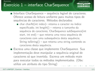 Exerc´
      ıcios

Exerc´cio 1 – interface CharSequence
     ı
              Interface CharSequence – sequˆncia leg´ de caracteres.
                                             e       ıvel
              Oferece acesso de leitura uniforme para muitos tipos de
              sequˆncias de caracteres. M´todos declarados:
                   e                      e
                      char charAt(int index)– retorna o caracter no ´
                                                                    ındice
                      especiﬁcado; int length() – retorna o tamanho da
                      sequˆncia de caracteres; CharSequence subSequence(int
                           e
                      start, int end) – que retorna uma nova sequˆncia de
                                                                  e
                      caracteres com uma subsequˆncia desta sequˆncia;
                                                    e              e
                      String toString() – que retorna uma string contendo os
                      caracteres desta sequˆncia.
                                            e
              Escreva uma classe que implemente CharSequence. Sua
              implementa¸˜o deve manipular a sequˆncia original de
                          ca                        e
              caracteres s´ que invertida. Escreva um m´todo main
                          o                            e
              para executar todos os m´todos implementados. (Obs:
                                        e
              utilize um atributo do tipo String)
DCT–UNIFESP | Exer´
                  ıcios – Interface                                            2/3
 
