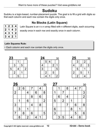 Want to have more of these puzzles? Visit www.griddlers.net

                                                Sudoku
Sudoku is a logic-based, number-placement puzzle. The goal is to fill a grid with digits so
that each column and each row contain the digits only once.

                                   No Blocks (Latin Square)
                     Latin Square is an n x n array filled with n different digits, each occurring
                     exactly once in each row and exactly once in each column.




Latin Squares Rule:
• Each column and each row contain the digits only once.



      23                   30                24                   30            25                      30
                 1                                   5 4                                   3       2
            3         5                         4        2 1                       4           2        3
       5         4         2                    3          5                               5       1
            2         1                              2   5                         2           5        1
                 5                                   4 1   2                               2       4

           26                                       30        27                                   30
                  2 6              7        4                      1       8           4 7
             2                 4       6            8         1        7                           3
                                   8        6                      6       4                       2
                  1            6                    2         5        2       1
             3                     4        8                              7           6           8
                  3            1                              6                8               1
             7         8           6                5         3                        5           6
                  8            2       4 1                         3 5         4               8

Copyright © All rights reserved. www.griddlers.net       12                    iGridd – Demo book
 