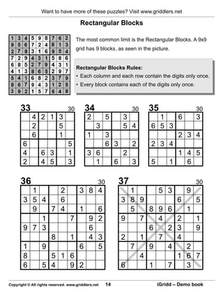 Want to have more of these puzzles? Visit www.griddlers.net

                                       Rectangular Blocks

                                     The most common limit is the Rectangular Blocks. A 9x9
                                     grid has 9 blocks, as seen in the picture.


                                     Rectangular Blocks Rules:
                                     • Each column and each row contain the digits only once.
                                     • Every block contains each of the digits only once.



      33                        30         34                       30   35                 30
             4 2 1 3                       2          5        3           1   6   3
             2     5                            3              5 4       6 5 3
             6     1                       1          3                        2 3 4
        6                        5                    6 3           2    2 3 4
        4         6 3            1         3 6                 2               1 4 5
        2         4 5            3           1             6        3    5   1   6

      36                                         30            37                           30
          1                 2          3 8 4                     1        5 3         9
        3 5 4               6                                  3 8 9              6         5
          9   7             4       6  1                         5   8    9 6         1
            1                 7   9 2                          9   7      4   2             1
        9 7 3                     6                                  6      2 3             9
              8               1   4 3                          2   1      7   4
        1   9                   6   5                            7   9      4         2
        8     5             1 6                                    4          1       6 7
        6   5 4               9 2                              6     1      7         3

Copyright © All rights reserved. www.griddlers.net    14                  iGridd – Demo book
 