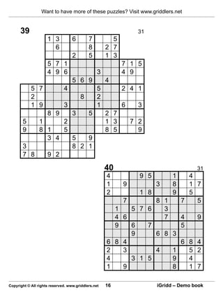 Want to have more of these puzzles? Visit www.griddlers.net


      39                                                          31
                     1 3           6        7          5
                       6                    8        2 7
                                   2        5        1 3
                     5 7 1                                 7 1 5
                     4 9 6                       3         4 9
                                   5 6 9             4
            5 7               4                  5         2 4 1
            2                          8         2
            1 9               3                  1         6      3
                     8 9           3        5        2 7
       5   1     2                                   1 3        7 2
       9   8 1   5                                   8 5          9
             3 4   5   9
       3           8 2 1
       7 8   9 2

                                                     40                                31
                                                     4            9 5         1     4
                                                     1      9           3     8     1 7
                                                     2            1 8         9     5
                                                            7       8 1           7   5
                                                          1   5 7 6   3
                                                          4 6         7   4            9
                                                          9   6   7       5
                                                              9     6 8 3
                                                     6    8 4             6         8 4
                                                     2      3       4   1           5 2
                                                     4        3 1 5     9           4
                                                     1      9           8           1 7

Copyright © All rights reserved. www.griddlers.net   16                 iGridd – Demo book
 