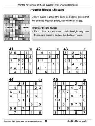 Want to have more of these puzzles? Visit www.griddlers.net

                                 Irregular Blocks (Jigsaws)

                                      Jigsaw puzzle is played the same as Sudoku, except that
                                      the grid has Irregular Blocks, also known as cages.


                                      Irregular Blocks Rules:
                                      • Each column and each row contain the digits only once.
                                      • Every cage contains each of the digits only once.




       41                        31       42                       31    43                      31
        2 5                 1                     6        4                 5       2       6
            1               3 2                            6       3                 6       3 2
        1   6 3                             2 1                              6 2         1
            4 2   3                                            1 6                   4       2 3
        3 4   1                             4         1                      3 6         2
          3     6 1                                   5        3               3         4       6

      44                                      31               45                                31
                   3 8                  5                      4         8               2       6
             4                          2 3                    6                    4        2
        6          1         7                                         8 6 7             1
        4                    1          6                      1           7 3      8
                   2 1                                         7 4   1       8
                                   8          5                    5   6 7 3
        5 6             7                                        7   6       2
          7                        1          6                3   1     5   7

Copyright © All rights reserved. www.griddlers.net    17                         iGridd – Demo book
 