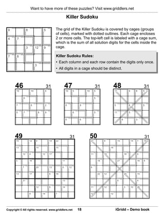Want to have more of these puzzles? Visit www.griddlers.net

                                                       Killer Sudoku

                                             The grid of the Killer Sudoku is covered by cages (groups
                                             of cells), marked with dotted outlines. Each cage encloses
                                             2 or more cells. The top-left cell is labeled with a cage sum,
                                             which is the sum of all solution digits for the cells inside the
                                             cage.

                                             Killer Sudoku Rules:
                                             • Each column and each row contain the digits only once.
                                             • All digits in a cage should be distinct.



      46                               31             47                            31                 48                               31
       10            10            4                   10        5        10        5                  11                 6        8    5

            6                                                                       5

       7             6             2                   8              9                                5                  8             5

       6    7                 8    9                             6                  5                  11                 5

                                                       6              6                                          8                 3




      49                                                    31                 50                                                           31
       15        12       9             14   22                                27            9              15                14   7    15

       13                 10                 15                                                   18

            12   4                12    17                                     11            19                      18            6

       5         16                               11                                    18                  27                     16   9

            7             20            13        8         12                 6

       13        17                     6    16                                         22   12                      25            15

            31                                    13                                                        6                      4

                          12            6         14                           11            12                      3        10   26

                 9                14         7                                 12                 12




Copyright © All rights reserved. www.griddlers.net                   18                                iGridd – Demo book
 