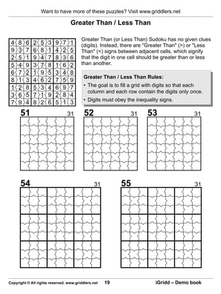 Want to have more of these puzzles? Visit www.griddlers.net

                                  Greater Than / Less Than

                                        Greater Than (or Less Than) Sudoku has no given clues
                                        (digits). Instead, there are "Greater Than" (>) or "Less
                                        Than" (<) signs between adjacent cells, which signify
                                        that the digit in one cell should be greater than or less
                                        than another.

                                          Greater Than / Less Than Rules:
                                          • The goal is to fill a grid with digits so that each
                                            column and each row contain the digits only once.
                                          • Digits must obey the inequality signs.

      51                        31        52                   31     53                   31




      54                                       31         55                               31




Copyright © All rights reserved. www.griddlers.net   19                   iGridd – Demo book
 
