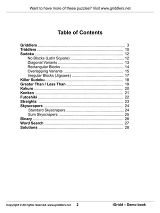 Want to have more of these puzzles? Visit www.griddlers.net




                                          Table of Contents

          Griddlers ................................................................................... 3
          Triddlers .................................................................................. 10
          Sudoku .................................................................................... 12
               No Blocks (Latin Square) .................................................. 12
               Diagonal Variants .............................................................. 13
               Rectangular Blocks ........................................................... 14
               Overlapping Variants ......................................................... 15
               Irregular Blocks (Jigsaws) ................................................. 17
          Killer Sudoku........................................................................... 18
          Greater Than / Less Than ...................................................... 19
          Kakuro ..................................................................................... 20
          Kenken .................................................................................... 21
          Futoshiki ................................................................................. 22
          Straights ................................................................................. 23
          Skyscrapers ............................................................................ 24
                Standard Skyscrapers ...................................................... 24
               Sum Skyscrapers .............................................................. 25
          Binary ...................................................................................... 26
          Word Search ........................................................................... 27
          Solutions ................................................................................. 28




Copyright © All rights reserved. www.griddlers.net         2                               iGridd – Demo book
 