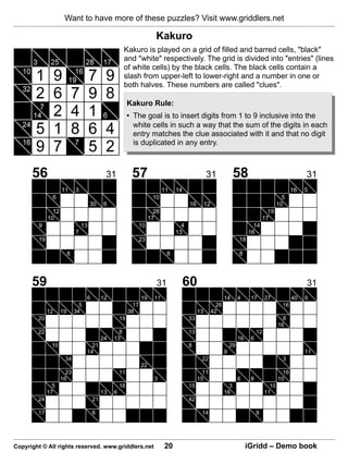 Want to have more of these puzzles? Visit www.griddlers.net

                                                                        Kakuro
                                                       Kakuro is played on a grid of filled and barred cells, "black"
                                                       and "white" respectively. The grid is divided into "entries" (lines
                                                       of white cells) by the black cells. The black cells contain a
                                                       slash from upper-left to lower-right and a number in one or
                                                       both halves. These numbers are called "clues".

                                                          Kakuro Rule:
                                                          • The goal is to insert digits from 1 to 9 inclusive into the
                                                            white cells in such a way that the sum of the digits in each
                                                            entry matches the clue associated with it and that no digit
                                                            is duplicated in any entry.



      56                                     31            57                                     31                58                                   31
                    11       3                                               11   14                                                                16   5
               6                                                       10                                                                      5
                                      30    6                                           16        12                                         10
               12                                                       28                                                             19
             10                                                       17                                                             17
        9                        13                          10                     4                                         14
                             7                                                    13                                        16
        19                                                   23                                                        18

                         8                                                    8                                        8




      59                                                                 31            60                                                                31
                                   6        12                   19     11                                    14       4     17       27            40   9
                               5                            17                                           26                                    16
             12     19       34                           38                                 13        42
        20                                           19                                 33                                                     8
                                                                                                                                             16
        22                                         8                                    13                                       12
                                            24   13                                                                    16    6
              10                     21                                                 8                         29
                                   14                                                                         9                                          11
                     34                                                                       22                                               3
                                                                 22
                      23                             11                                        11                                              16
                    16                                                  3                    15                        6     8               10
               5                                     16                                 15                      3                       10
             17                             13   6                                                            16                      11
        24                             21                                               42

        17                             6                                                      14                                 9




Copyright © All rights reserved. www.griddlers.net                           20                                             iGridd – Demo book
 