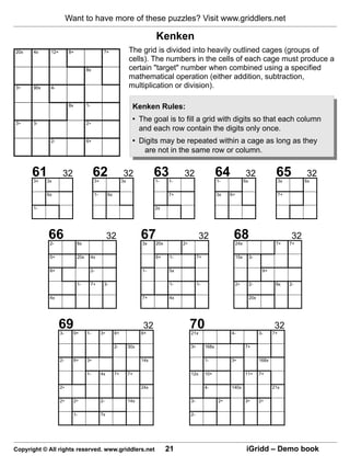 Want to have more of these puzzles? Visit www.griddlers.net

                                                                          Kenken
                                                              The grid is divided into heavily outlined cages (groups of
                                                              cells). The numbers in the cells of each cage must produce a
                                                              certain "target" number when combined using a specified
                                                              mathematical operation (either addition, subtraction,
                                                              multiplication or division).

                                                                Kenken Rules:
                                                                • The goal is to fill a grid with digits so that each column
                                                                  and each row contain the digits only once.
                                                                • Digits may be repeated within a cage as long as they
                                                                   are not in the same row or column.


      61
       3+   3x
                   32                62
                                     3+
                                                         32
                                                         3x
                                                                          63
                                                                          1-    1-
                                                                                     32                    64
                                                                                                           1-
                                                                                                                           32
                                                                                                                           6x
                                                                                                                                              65  3x
                                                                                                                                                             32
                                                                                                                                                             6x


            6x                       1-        6x                               7+                         3x   6+                                7+


       1-                                                                 2x




            66
             2-           8x
                                               32                   67
                                                                    3x    20x        2÷
                                                                                                32               68  24x                      7+
                                                                                                                                                        32
                                                                                                                                                       7+


             5+           20x    4x                                       6+    1-             7+                    15x        3-


             8+                  2-                                 1-          5x                                                     9+


                          1-     7+        3-                                   1-             1-                    2÷         2-            8x       2-


             4x                                                     7+          4x                                              20x




                  69
                  3-     9+     1-        3÷        8+
                                                                    32
                                                                    8+
                                                                                          70
                                                                                          21x                   4-                    3-
                                                                                                                                             32
                                                                                                                                             7+


                                                    2-        30x                         3÷        168x                   7+


                  2-     8+     3÷                                  14x                             1-          3÷                    168x


                                1-        4x        7+        7+                          12x       10+                    11+        7+


                  2÷                                                24x                             4-          140x                         21x


                  2÷     2÷               2-                  14x                         3-               2÷              3÷         2÷


                         1-               7x                                              2-




Copyright © All rights reserved. www.griddlers.net                              21                                          iGridd – Demo book
 