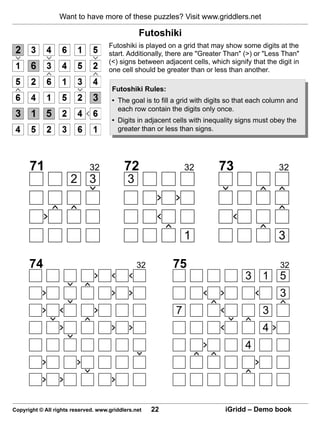 Want to have more of these puzzles? Visit www.griddlers.net

                                                Futoshiki
                                     Futoshiki is played on a grid that may show some digits at the
                                     start. Additionally, there are "Greater Than" (>) or "Less Than"
                                     (<) signs between adjacent cells, which signify that the digit in
                                     one cell should be greater than or less than another.

                                      Futoshiki Rules:
                                      • The goal is to fill a grid with digits so that each column and
                                        each row contain the digits only once.
                                      • Digits in adjacent cells with inequality signs must obey the
                                        greater than or less than signs.




      71                     32            72                   32        73                   32
                      2 3                   3



                                                                1                              3

      74                                        32        75                                   32
                                                                                   3 1 5
                                                                                               3
                                                            7                            3
                                                                                         4
                                                                                   4




Copyright © All rights reserved. www.griddlers.net   22                      iGridd – Demo book
 