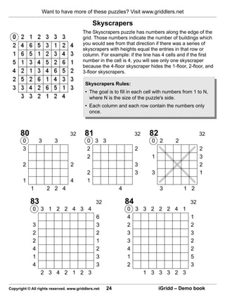 Want to have more of these puzzles? Visit www.griddlers.net

                                               Skyscrapers
                                        The Skyscrapers puzzle has numbers along the edge of the
                                        grid. Those numbers indicate the number of buildings which
                                        you would see from that direction if there was a series of
                                        skyscrapers with heights equal the entries in that row or
                                        column. For example: if the line has 4 cells and if the first
                                        number in the cell is 4, you will see only one skyscraper
                                        because the 4-floor skyscraper hides the 1-floor, 2-floor, and
                                        3-floor skyscrapers.

                                          Skyscrapers Rules:
                                          • The goal is to fill in each cell with numbers from 1 to N,
                                            where N is the size of the puzzle's side.
                                          • Each column and each row contain the numbers only
                                            once.



      80                         32      81                        32    82                       32
       0         3       3                 0 3 3                          0 2         2
       3                                   2                       2                              2
                                           2                              1                       3
       2                          2                                3                              2
                                           2                       3      3                       1
       1                          4        1
            1        2 2 4                                4                   3           1 2

           83                                   32            84                             32
             0 3 1 2 2 4 3 4                                  0 3 3 2 2 2 4 1
                                                6             4               1
             3                                  3             2               2
             2                                  2             3               3
             2                                  1             3               2
             4                                  2             4               2
             1                                  3             1               5
             4                                  3             2               3
                 2 3 4 2 1 2 3                                    1 3 3 3 2 3

Copyright © All rights reserved. www.griddlers.net   24                       iGridd – Demo book
 