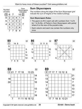 Want to have more of these puzzles? Visit www.griddlers.net

                                        Sum Skyscrapers
                                        The numbers along the edge of the Sum Skyscraper grid
                                        indicate the sum of heights of the visible buildings.

                                         Sum Skyscrapers Rules:
                                         • The goal is to fill in each cell with numbers from 1 to N
                                           [or 1 to N-(No. of Parks) in Sum Skyscrapers with parks]
                                           where N is the size of the puzzle's side.
                                         • Each column and each row contain the numbers only
                                           once.




      85                         32      86                        32   87                     32
       0         14 8                      0          9 11 8             0
       9
      12                          5        5                       10   12                     8
                                  9       12                        5
                                 14                                 9
                                 12        9                             9
            7 5 9           12                 9          5                         5



      88                                       32             89                              32
        0 21 7 17 18                  13 23                   0 17 17 7 13 12 9
                                               14             11                              21
       18                                      9              13                              12
       24                                      10             14                              7
                                                              7                               15
                                               13             12                              13
                                               7              16                              13
        7                                      18             9                               17
             7        11 11 16 18 12                             17 7 18 8 13 21

Copyright © All rights reserved. www.griddlers.net   25                      iGridd – Demo book
 