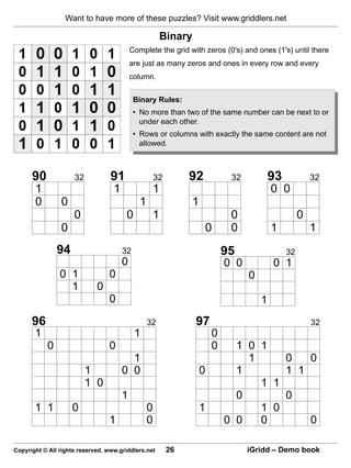Want to have more of these puzzles? Visit www.griddlers.net

                                                       Binary
                                           Complete the grid with zeros (0's) and ones (1's) until there
                                           are just as many zeros and ones in every row and every
                                           column.


                                            Binary Rules:
                                            • No more than two of the same number can be next to or
                                              under each other.
                                            • Rows or columns with exactly the same content are not
                                              allowed.



      90             32           91                  32        92           32           93            32
       1                           1               1                                      0 0
       0        0                             1                 1
                     0                  0          1                         0                      0
                0                                                    0       0            1             1
               94                      32                                   95                 32
                                       0                                    0 0           0 1
                0 1              0                                                0
                  1          0
                                 0                                                    1
      96                                          32            97                                      32
       1                                    1                           0
           0                     0                                      0     1 0 1
                                         1                                      1     0   0
                          1            0 0                          0         1       1 1
                          1 0                                                     1 1
                                       1                                      0       0
       1 1          0                             0                 1             1 0
                                 1                0                         0 0   0       0

Copyright © All rights reserved. www.griddlers.net         26                     iGridd – Demo book
 