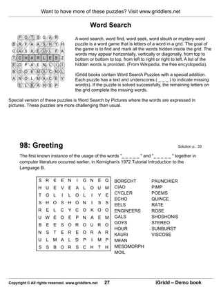 Want to have more of these puzzles? Visit www.griddlers.net

                                              Word Search
                                     A word search, word find, word seek, word sleuth or mystery word
                                     puzzle is a word game that is letters of a word in a grid. The goal of
                                     the game is to find and mark all the words hidden inside the grid. The
                                     words may appear horizontally, vertically or diagonally, from top to
                                     bottom or bottom to top, from left to right or right to left. A list of the
                                     hidden words is provided. (From Wikipedia, the free encyclopedia).

                                     iGridd books contain Word Search Puzzles with a special addition.
                                     Each puzzle has a text and underscores ( _ _ _ ) to indicate missing
                                     word(s). If the puzzle is solved successfully, the remaining letters on
                                     the grid complete the missing words.

Special version of these puzzles is Word Search by Pictures where the words are expressed in
pictures. These puzzles are more challenging than usual.




      98: Greeting                                                                           Solution p.: 33

      The first known instance of the usage of the words "_ _ _ _ _ " and "_ _ _ _ _ " together in
      computer literature occurred earlier, in Kernighan's 1972 Tutorial Introduction to the
      Language B.

                S R      E E N        I   G N        E Q   BORSCHT             PAUNCHIER
                H U      E V E A L            O U M        CIAO                PIMP
                                                           CYCLER              POEMS
                T O L        I   L   O L      I      Y E
                                                           ECHO                QUINCE
                S H O S H O N                 I      S S   EELS                RATE
                R    E L     C   Y C O K O O               ENGINEERS           ROSE
                U W E O E P N                 A E M        GALS                SHOSHONIS
                                                           GOYS                STEREO
                B E E S O R O U R O
                                                           HOUR                SUNBURST
                N    S T     E R     E O R           A R   KAURI               VISCOSE
                U    L   M A L       D    P   I      M P   MEAN
                S S B O R            S C H           T H   MESOMORPH
                                                           MOIL




Copyright © All rights reserved. www.griddlers.net    27                         iGridd – Demo book
 
