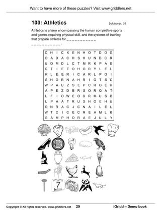 Want to have more of these puzzles? Visit www.griddlers.net


                   100: Athletics                                               Solution p.: 33

                   Athletics is a term encompassing the human competitive sports
                   and games requiring physical skill, and the systems of training
                   that prepare athletes for _ _ _ _ _ _ _ _ _ _ _
                   ___________.

                             C H      I   C   K E N H O T D O G
                             O A D        A C H          S H U N D C R
                             U O M D          L      C   T M R      K P A E
                             C    T   I   E T O H O R               Y L     E L
                             H    L   E E R          I   C    A R   L   P O      I
                             S H O R N               A H R      I   O T     S G
                             W P A U          Z      S E P C R O E H
                             A P E Z D               B R      S O R Q A T
                             L    F   I   O W E O D R M U                   S B
                             L    P A A T R U                 S H O E H U
                             O N R        A C        J   C N    A   I   L   E L
                             W T C        I   C      E C R      E A M L          B
                             S A M P H O R                    A E   J   U   L    Y




Copyright © All rights reserved. www.griddlers.net       29                          iGridd – Demo book
 