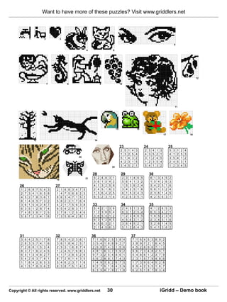 Want to have more of these puzzles? Visit www.griddlers.net



               1               2                3

                                                                                                                                                                                                 6

                                                                             4                                  5




                                                                                                                                                                                                                       12

                                   7                    8                                      9                         10




                                                                                                                                                                                                     11




                                                                                                                    15                         16

                                                                                                                                                                                     17                           18

                   13                                                                 14

                                                                                                                         23                             24                                  25
                                                                                                                         2       5    1   4    3        2    5      4    1      3           5    3    1   2   4
                                                                                                                         1       3    2   5    4        4    3      5    2      1           4    1    2   5   3
                                                                    20                                                   5       1    4   3    2        3    1      2    4      5           3    5    4   1   2
                                                                                                                         4       2    3   1    5        1    2      3    5      4           2    4    5   3   1
                                                                                                               22        3       4    5   2    1        5    4      1    3      2           1    2    3   4   5

                                                                                  28                                      29                                 30
                                                                             21    5       2       4   6   3    1            2    3   1    4   6    5           6    1      3    4      5   2
                                           19
                                                                                   3       6       1   5   4    2            5    6   4    1   3    2           1    5      4    2      6   3
      26                                   27                                      4       1       3   2   5    6            1    5   3    6   2    4           3    4      2    5      1   6
      1    2   6   8   7   5   4       3   2    1   6   8   3   4   7    5         2       4       5   1   6    3            3    4   2    5   1    6           5    6      1    3      2   4
      2    7   3   4   1   6   5       8   1    4   7   5   6   8   2    3         1       3       6   4   2    5            6    1   5    2   4    3           2    3      6    1      4   5
      4    5   2   7   8   3   6       1   8    6   3   4   7   1   5    2         6       5       2   3   1    4            4    2   6    3   5    1           4    2      5    6      3   1
      8    1   4   6   5   7   3       2   5    8   2   3   1   7   6    4
      3    6   1   5   4   2   8       7   4    2   1   7   5   6   3    8        33                                      34                                 35
      6    3   5   1   2   8   7       4   6    5   4   2   8   3   1    7         5       4       2   1   3    6            2    4   5    1   3    6           4    1      2    6      5   3
      7    4   8   3   6   1   2       5   3    7   8   1   2   5   4    6         1       2       3   6   5    4            6    3   1    2   5    4           6    5      3    4      2   1
      5    8   7   2   3   4   1       6   7    3   5   6   4   2   8    1         3       6       5   4   1    2            1    2   3    4   6    5           1    6      5    2      3   4
                                                                                   6       3       1   2   4    5            4    5   6    3   1    2           2    3      4    5      1   6
                                                                                   4       5       6   3   2    1            3    6   4    5   2    1           3    2      6    1      4   5
                                                                                   2       1       4   5   6    3            5    1   2    6   4    3           5    4      1    3      6   2

      31                                   32                                     36                                                      37
      3    6   4   2   5   1   7       8   7    8   5   4   2   3   6    1        7    1       6       9   2   5    3    8    4           7    1    6   4   5    3      8    9      2
      2    8   3   5   7   4   1       6   3    6   1   8   4   2   5    7        3    5       4       1   6   8    9    2    7           3    8    9   7   2    1      6    4      5
      7    2   6   8   1   5   3       4   2    5   3   1   6   8   7    4        2    9       8       7   4   3    1    5    6           4    5    2   8   9    6      7    1      3
      8    3   7   1   6   2   4       5   1    2   4   5   7   6   8    3        4    8       1       6   3   7    5    9    2           9    6    7   3   4    8      2    5      1
      6    5   1   3   4   8   2       7   4    1   7   3   8   5   2    6        9    7       3       2   5   4    8    6    1           5    4    8   6   1    2      3    7      9
      5    4   2   6   3   7   8       1   8    7   2   6   1   4   3    5        5    6       2       8   9   1    7    4    3           2    3    1   5   7    9      4    8      6
      1    7   8   4   2   6   5       3   5    4   6   2   3   7   1    8        1    4       9       3   8   2    6    7    5           1    7    3   9   6    4      5    2      8
      4    1   5   7   8   3   6       2   6    3   8   7   5   1   4    2        8    2       7       5   1   6    4    3    9           8    9    4   2   3    5      1    6      7
                                                                                  6    3       5       4   7   9    2    1    8           6    2    5   1   8    7      9    3      4




Copyright © All rights reserved. www.griddlers.net                                                         30                                                                   iGridd – Demo book
 