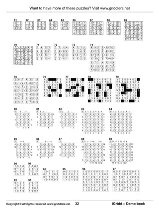 Want to have more of these puzzles? Visit www.griddlers.net


      61               62                63                         64                  65                   66                               67                                  68                                 69
      2 1 3            1 2 3              3 1 2                     2 1 3               1 3 2                    5    3   4   2   1            3    4       5    2   1            4    2   3    1       5                4   2       3       6   7   1   5
      1 3 2            2 3 1              2 3 1                     1 3 2               3 2 1                    3    2   5   1   4            1    2       3    4   5            3    4   1    5       2                1   7       4       2   6   5   3
      3 2 1            3 1 2              1 2 3                     3 2 1               2 1 3                    2    4   1   5   3            4    3       1    5   2            5    1   2    3       4                7   5       1       3   4   6   2
                                                                                                                 1    5   3   4   2            5    1       2    3   4            2    3   5    4       1                5   3       6       1   2   4   7
                                                                                                                 4    1   2   3   5            2    5       4    1   3            1    5   4    2       3                2   1       7       4   5   3   6
                                                                                                                                                                                                                         6   4       2       5   3   7   1
                                                                                                                                                                                                                         3   6       5       7   1   2   4

      70                                 71                                   72                             73                                74
      7    3   1   2   6   4    5        1 4 2 3                               3 2 1 4                       4 2 3 1                           4 5 7 6 1 2 3
      3    4   7   6   5   1    2        4 1 3 2                               1 4 3 2                       3 1 4 2                           5 2 6 7 4 3 1
      1    5   6   3   2   7    4
      2    7   3   1   4   5    6        3 2 4 1                               4 1 2 3                       2 3 1 4                           6 4 5 3 2 1 7
      6    1   5   4   7   2    3        2 3 1 4                               2 3 4 1                       1 4 2 3                           1 3 2 5 7 6 4
      5    2   4   7   3   6    1
      4    6   2   5   1   3    7                                                                                                              2 7 1 4 3 5 6
                                                                                                                                               3 1 4 2 6 7 5
                                                                                                                                               7 6 3 1 5 4 2

      75                                        76                                           77                                           78                                                    79
      2 6 7 4 3 1 5                                 1       2                   7   6            6 7                   2 3                              9       3 4 5         6   7 8               3       7       5 8 9            4 6         2
      5 1 4 2 6 7 3                                 5       6       1    2 3    4   7            4 5         6       7 3 1 2                  4 6       5       2 3 1         7   8 9               2       5       6 9 8            1 3         7   4
                                                    3       1       2    4 5    6                5 4         7       6   2 1                  3 4       2         1 6         5                     9       8           7            3 5         4   6
      7 2 5 6 1 3 4                                 6       7       5    3 4    2                7 6         1         5 4                    5 8       7       6   2         3 1                   7       9       8   6            2 4         3   5
      6 7 3 5 2 4 1                                 7       5       6           1   2              3         5       4 6 7                      5       6       7 8 3         4 2      1            5       6       7                  8         9   3
                                                    2       4       7    5 6    3   1            1 2         4       3   5 6                    2       1         9 8           4      3            1       2         3 4            6 7         5
      1 3 2 7 4 5 6                                 4       3            6 7    5                2 1         3           6 5                  2 1       3         6 7           5      4            6       1       4 7 3            5 2         8
      3 4 6 1 5 2 7                                                                                                                           1 3       4       8 7 9         2 6      5            8       4       3 5 2            7 9         6   1
      4 5 1 3 7 6 2                                                                                                                             7       8       9   4         1 3      2            4       3         6 5                        1   2


      80                                 81                                         82                                        83                                                      84
      0        3       3                 0 3 3                                      0 2              2                        0 3         1    2    2       4    3   4                0    3    3       2       2    2   4       1
      3 3      1   4   2   5             2 3 2 1                5       4 2           4      5       2   1       3    2         5         7    6    4       3    2   1    6           4    4    5       3       2    6   1       7       1
        2      3   5   4   1             2 4 1 2                3       5           1 5      3       1   4       2    3       3 3         5    4    7       1    6   2    3           2    6    1       2       7    3   4       5       2
      2 1      5   2   3   4 2             2 3 5                4       1 3           1      2       5   3       4    2       2 4         3    7    2       5    1   6    2           3    2    6       7       3    4   5       1       3
        4      2   1   5   3             2 1 5 4                2       3 3         3 3      1       4   2       5    1       2 6         2    1    5       4    3   7    1           3    5    2       4       6    1   7       3       2
      1 5      4   3   1   2 4           1 5 4 3                1       2             2      4       3   5       1            4 2         1    5    3       6    7   4    2           4    1    3       5       4    7   2       6       2
        1          2   2   4                                    4                     3                  1       2            1 7         6    3    1       2    4   5    3           1    7    4       6       1    5   3       2       5
                                                                                                                              4 1         4    2    6       7    5   3    3           2    3    7       1       5    2   6       4       3
                                                                                                                                2         3    4    2       1    2   3                          1       3       3    3   2       3


      85                                 86                                         87                                        88                                                      89
      0    14      8                     0              9   11          8           0                                         0 21        7   17   18           13   23               0    17   17   7      13      12   9
      9 4 2        3   5   1                1   5       4   2           3              5     4       1   3       2               3        7   4    5    2       6    1    14          11   4    1    7      6       5    2       3   21
      12 3 1       2   4   5    5        5 5    2       3   4           1 10        12 1     2       4   5       3 8          18 5        3   6    1    4       7    2    9           13   6    3    4      2       1    7       5   12
         1 3       5   2   4    9        12 3   4       2   1           5 5            2     5       3   1       4            24 2        4   5    6    7       1    3    10          14   1    6    3      5       2    4       7   7
         5 4       1   3   2    14          2   1       5   3           4 9            3     1       2   4       5               6        2   7    3    1       5    4                7    7    5    1      4       3    6       2   15
         2 5       4   1   3    12       9 4    3       1   5           2           9 4      3       5   2       1               4        1   2    7    5       3    6    13          12   5    4    2      3       7    1       6   13
         7 5       9       12               9               5                                        5                           1        5   3    2    6       4    7    7           16   3    2    6      7       4    5       1   13
                                                                                                                              7 7         6   1    4    3       2    5    18          9    2    7    5      1       6    3       4   17
      90                   91                                                                                                    7            11   11   16      18   12                    17   7    18     8       13   21
      1    0   1   0        1    0   0   1
      0    1   0   1        0    1   1   0      94                                       95                                   96                                                           97
      0    1   1   0        0    0   1   1      1       0       0       1   1   0        0    0      1   1       0    1           1   0   0    1    0       0    1    0    1      1         0    0      1       1    0       1   0       0       1   1
      1    0   0   1        1    1   0   0      0       1       0       1   0   1        0    1      0   0       1    1           0   0   1    0    1       1    0    1    0      1         1    0      0       1    0       1   0       1       0   1
                                                0       1       1       0   1   0        1    0      1   0       1    0           0   1   1    0    0       1    0    1    1      0         0    1      1       0    1       0   1       0       1   0
      92                   93                   1       0       1       0   0   1        1    1      0   1       0    0           1   0   0    1    1       0    1    0    0      1         0    1      0       1    1       0   0       1       1   0
      0    1   0   1        0    0   1   1                                                                                        0   1   1    0    1       0    1    0    1      0         1    0      1       0    0       1   1       0       0   1
      1    0   0   1        0    1   1   0                                                                                        0   0   1    1    0       1    0    1    0      1         0    0      1       0    1       0   1       0       1   1
      0    1   1   0        1    1   0   0                                                                                        1   1   0    0    1       1    0    0    1      0         1    1      0       1    0       1   0       1       0   0
      1    0   1   0        1    0   0   1                                                                                        1   1   0    1    0       0    1    1    0      0         1    1      0       0    1       0   1       1       0   0




Copyright © All rights reserved. www.griddlers.net                                                                   32                                                                    iGridd – Demo book
 
