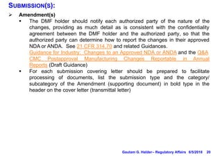 20
SUBMISSION(S):
Ø Amendment(s)
§ The DMF holder should notify each authorized party of the nature of the
changes, providing as much detail as is consistent with the confidentiality
agreement between the DMF holder and the authorized party, so that the
authorized party can determine how to report the changes in their approved
NDA or ANDA. See 21 CFR 314.70 and related Guidances.
Guidance for Industry: Changes to an Approved NDA or ANDA and the Q&A
CMC Postapproval Manufacturing Changes Reportable in Annual
Reports (Draft Guidance)
§ For each submission covering letter should be prepared to facilitate
processing of documents, list the submission type and the category/
subcategory of the Amendment (supporting document) in bold type in the
header on the cover letter (transmittal letter)
6/5/2018Gautam G. Halder– Regulatory Affairs
 