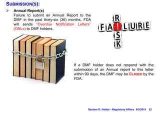 22
SUBMISSION(S):
Ø Annual Report(s)
Failure to submit an Annual Report to the
DMF in the past thirty-six (36) months, FDA
will sends “Overdue Notification Letters”
(ONLs) to DMF holders.
If a DMF holder does not respond with the
submission of an Annual report to this letter
within 90 days, the DMF may be CLOSED by the
FDA.
6/5/2018Gautam G. Halder– Regulatory Affairs
 