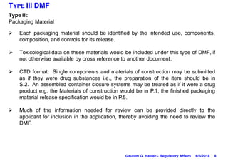 8
TYPE III DMF
Type III:
Packaging Material
Ø Each packaging material should be identified by the intended use, components,
composition, and controls for its release.
Ø Toxicological data on these materials would be included under this type of DMF, if
not otherwise available by cross reference to another document.
Ø CTD format: Single components and materials of construction may be submitted
as if they were drug substances i.e., the preparation of the item should be in
S.2. An assembled container closure systems may be treated as if it were a drug
product e.g. the Materials of construction would be in P.1, the finished packaging
material release specification would be in P.5.
Ø Much of the information needed for review can be provided directly to the
applicant for inclusion in the application, thereby avoiding the need to review the
DMF.
6/5/2018Gautam G. Halder– Regulatory Affairs
 