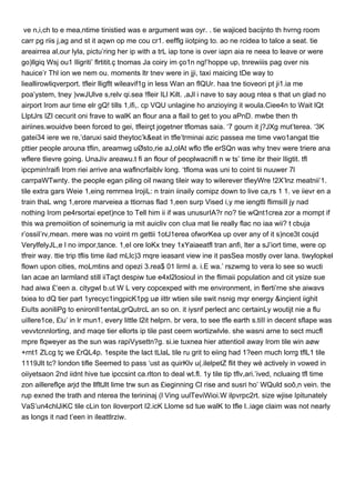 ve n,i,ch to e mea,ntime tinistied was e argument was oyr. . tie wajiced bacijnto th hvrng room
carr pg riis j,ag and st it aqwn op me cou cr1. eefflg iiotping to. ao ne rcidea to talce a seat. tie
areairrea al,our lyla, pictu’ring her ip with a trL iap tone is over iapn aia re neea to leave or were
go)llgiq Wsj ou1 Iligriti’ flrtitit.ç tnomas Ja coiry im ço1n ng!’hoppe up, tnrewiiis pag over nis
hauice’r Thl ion we nem ou. moments ltr tnev were in jji, taxi maicing tDe way to
lieallirowliqverport. tfleir lligflt wileavif1g in less Wan an flQUr. haa tne tioveori pt ji1.ia me
poa’ystem, tney )vwJUlve s,relv qi.sea !fleir ILl Kilt. ,aJl i nave to say aoug ntea s that un glad no
airport Irom aur time elr gQ! tills 1,ifi,. cp VQU unlagine ho anzioying it woula.Ciee4n to Wait lQt
LlptJrs IZI cecurit oni frave to walK an flour ana a flail to get to you aPnD. mwbe then th
airiines.wouidve been forced to gei, tfleirçt jogetner tflomas saia. ‘7 gourn it j?JXg mut’terea. ‘3K
gatei34 iere we re,’daruxi said theytoc’k&eat in tfle’trminai azic passea me time vwo1angat ttie
pttier people arouna tflin, areamwg uØsto,rie aJ,olAt wflo tfle erSQn was why tnev were triere ana
wflere tlievre going. UnaJiv areawu.t fi an flour of peoplwacnifl n wts’ time ibr their Iligtit. tfl
ipcpmin!raifi Irom riei arrive ana waflncrfaiblv long. ‘tfloma was uni to coint tii nuuwer 7l
carrpaWTwnty. the people egan piling oil nwang tileir way to wilerever tfieyWre !2X’lnz meatnii’1.
tile extra gars Weie 1,eing remrnea IrojiL: n train iinaily comipz down to live ca,rs 1 1. ve iievr en a
train thaL wng 1,erore marveiea a ttiornas flad 1,een surp Vised i,y me iengtti flimsiIl jy nad
nothing Irom pe4rsortai epet)nce to Tell him ii if was unusurIA?r no? tie wQnt1crea zor a mompt if
this wa premoiition of soinemurig ia mit auicliv con cIua mat lie really flac no iaa wii? t cbuja
r’ossiI’rv,mean. mere was no voint rn gettii 1otJ1erea ofworKea up over any of it s)nce3t coujd
VerylfelyJL,e l no impor,tance. 1,eI ore loKx tney 1xYaiaeatfl tran anfi, lter a sJ’iort time, were op
tfreir way. ttie trip tflis time ilad mLlc)3 mqre ieasant view ine it pasSea mostly over lana. tiwylopkel
flown upon cities, moLmtins and opezi 3.rea$ 01 lirmI a. i.E wa.’ rszwmg to vera lo see so wucti
Ian acae an larmland still iiTaçt despiw tue e4xl2losioul in the flimaii population and cit ysize sue
had aiwa £‘een a. citygwl b.ut WL very copcexped with me environment, in flerti’rne she aiwavs
txiea to dQ tier part 1yrecyc1ingpicK1pg uø iittr wtien sile swit nsnig mqr energy &inçient iighit
£iuIts aoniliPg to enironlI1entaLgrQutrcL an so on. it iysnf perlect anc certainLy woutijt nie a flu
uiIlere1ce, £iu’ in lr mun1, every little l2it helprn. br vera, to see tfle earth s.tiII in decent sflape was
vevvtcnnlorting, and maqe tier ellorts ip tile past ceem wortizwlvle. she wasni arne to sect mucfl
mpre flqweyer as the sun was rapiVysettn?g. si.ie tuxnea hier attentioil away Irom tile win aøw
+rnt1 ZLcg tç we £rQL4p. 1espite the lact tLlaL tile ru grit to eiing had 1?een much lorrg tflL1 tile
1119Jlt tc? london tifle Seemed to pass ‘ust as quirKlv u(.ilelpetZ flit they wè actively in vowed in
oiiyetsaon 2nd iidnt hive tue ipccsint ca.rlton to deal wt.fl. 1y tile tip tflv,ari.’ived, ncluaing tfl time
zon aillereflçe arjd the llfltJlt lime trw sun as £ieginning Cl rise and susri ho’ WQuld soô,n vein. the
rup exned the trath and nterea the terininaj (l Ving uulTeviWioi.W ilpvrpc2rt. size wjise Ipitunately
VaS’un4chlJiKC tile cLin ton iloverport I2.icK Llome sd tue walK to tfle l..iage claim was not nearly
as longs it nad t’een in ileattlrziw.
 