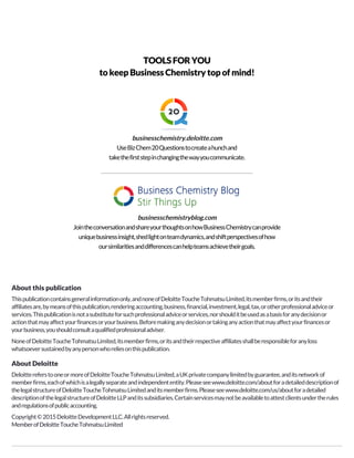 TOOLSFORYOU
to keep Business Chemistry top of mind!
businesschemistry.deloitte.combusinesschemistry.deloitte.combusinesschemistry.deloitte.combusinesschemistry.deloitte.com
UseBizChem20Questionstocreateahunchand
takethefirststepinchangingthewayyoucommunicate.
businesschemistryblog.combusinesschemistryblog.combusinesschemistryblog.combusinesschemistryblog.com
JointheconversationandshareyourthoughtsonhowBusinessChemistrycanprovide
uniquebusinessinsight,shedlightonteamdynamics,andshiftperspectivesofhow
oursimilaritiesanddifferencescanhelpteamsachievetheirgoals.
About this publication
Thispublicationcontainsgeneralinformationonly,andnoneofDeloitteToucheTohmatsuLimited,itsmemberfirms,oritsandtheir
affiliatesare,bymeansofthispublication,renderingaccounting,business,financial,investment,legal,tax,orotherprofessionaladviceor
services.Thispublicationisnotasubstituteforsuchprofessionaladviceorservices,norshoulditbeusedasabasisforanydecisionor
actionthatmayaffectyourfinancesoryourbusiness.Beforemakinganydecisionortakinganyactionthatmayaffectyourfinancesor
yourbusiness,youshouldconsultaqualifiedprofessionaladviser.
NoneofDeloitteToucheTohmatsuLimited,itsmemberfirms,oritsandtheirrespectiveaffiliatesshallberesponsibleforanyloss
whatsoeversustainedbyanypersonwhoreliesonthispublication.
About Deloitte
DeloittereferstooneormoreofDeloitteToucheTohmatsuLimited,aUKprivatecompanylimitedbyguarantee,anditsnetworkof
memberfirms,eachofwhichisalegallyseparateandindependententity.Pleaseseewww.deloitte.com/aboutforadetaileddescriptionof
thelegalstructureofDeloitteToucheTohmatsuLimitedanditsmemberfirms.Pleaseseewww.deloitte.com/us/aboutforadetailed
descriptionofthelegalstructureofDeloitteLLPanditssubsidiaries.Certainservicesmaynotbeavailabletoattestclientsundertherules
andregulationsofpublicaccounting.
Copyright©2015DeloitteDevelopmentLLC.Allrightsreserved.
MemberofDeloitteToucheTohmatsuLimited
 